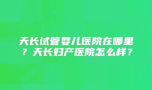 天长试管婴儿医院在哪里？天长妇产医院怎么样？