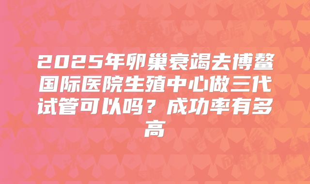 2025年卵巢衰竭去博鳌国际医院生殖中心做三代试管可以吗？成功率有多高