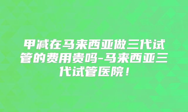 甲减在马来西亚做三代试管的费用贵吗-马来西亚三代试管医院！