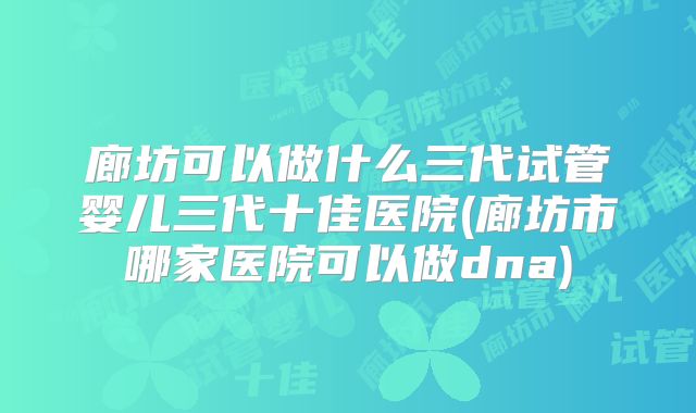 廊坊可以做什么三代试管婴儿三代十佳医院(廊坊市哪家医院可以做dna)