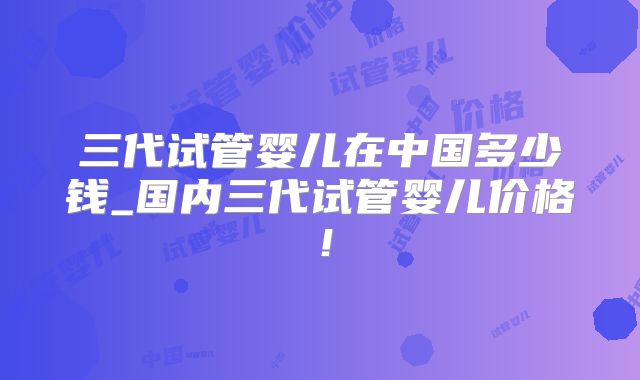 三代试管婴儿在中国多少钱_国内三代试管婴儿价格！