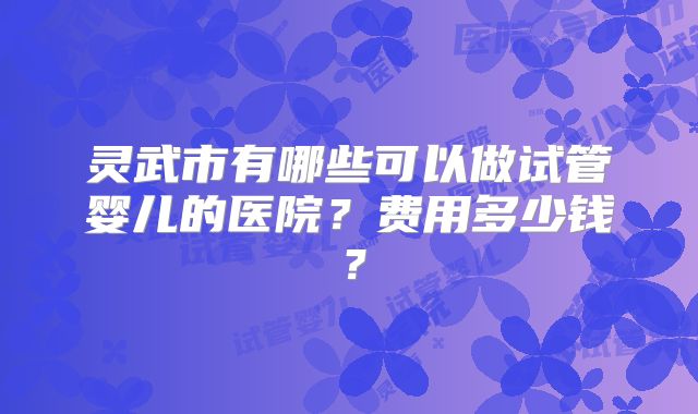 灵武市有哪些可以做试管婴儿的医院?费用多少钱?