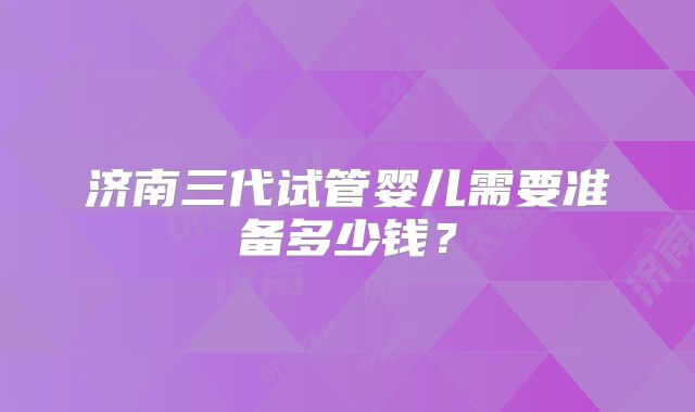 济南三代试管婴儿需要准备多少钱？