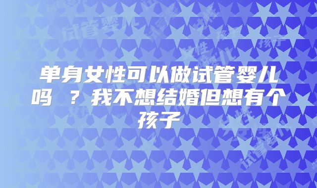 单身女性可以做试管婴儿吗 ？我不想结婚但想有个孩子