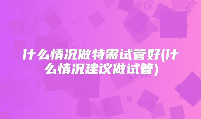 什么情况做特需试管好(什么情况建议做试管)