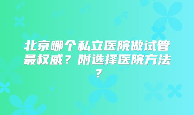 北京哪个私立医院做试管最权威？附选择医院方法？