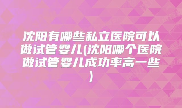 沈阳有哪些私立医院可以做试管婴儿(沈阳哪个医院做试管婴儿成功率高一些)