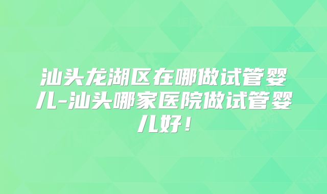 汕头龙湖区在哪做试管婴儿-汕头哪家医院做试管婴儿好！