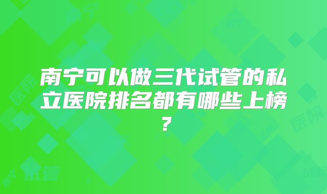 南宁可以做三代试管的私立医院排名都有哪些上榜?