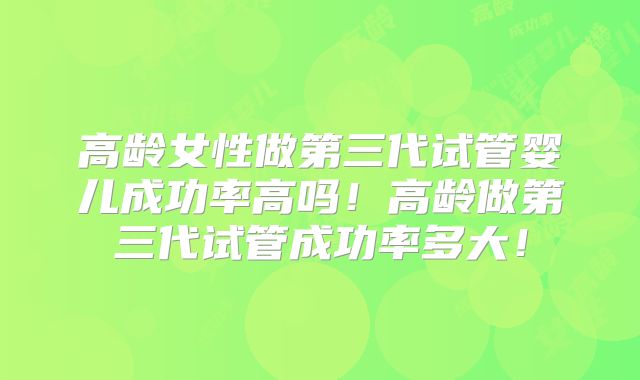高龄女性做第三代试管婴儿成功率高吗！高龄做第三代试管成功率多大！