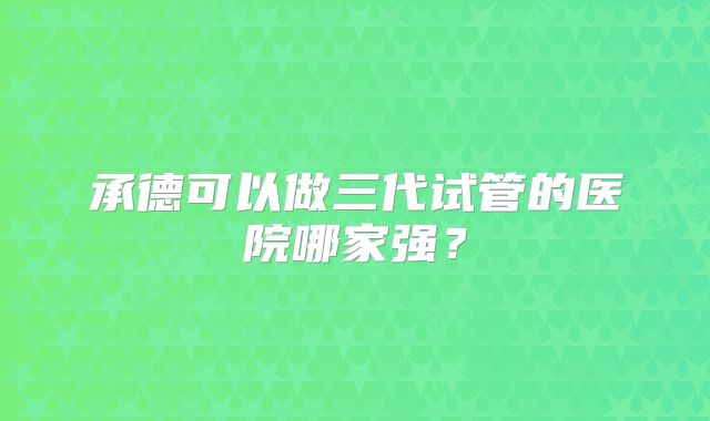 承德可以做三代试管的医院哪家强？