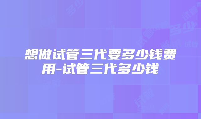想做试管三代要多少钱费用-试管三代多少钱