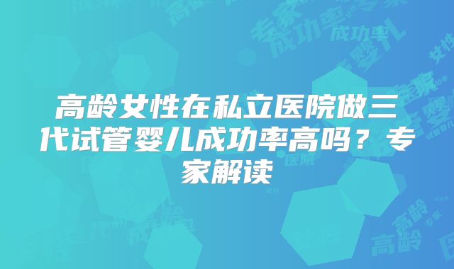 高龄女性在私立医院做三代试管婴儿成功率高吗？专家解读