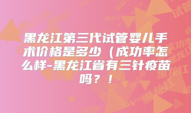 黑龙江第三代试管婴儿手术价格是多少（成功率怎么样-黑龙江省有三针疫苗吗？！