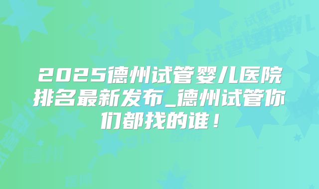 2025德州试管婴儿医院排名最新发布_德州试管你们都找的谁！