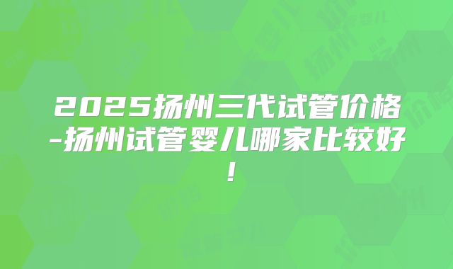 2025扬州三代试管价格-扬州试管婴儿哪家比较好！