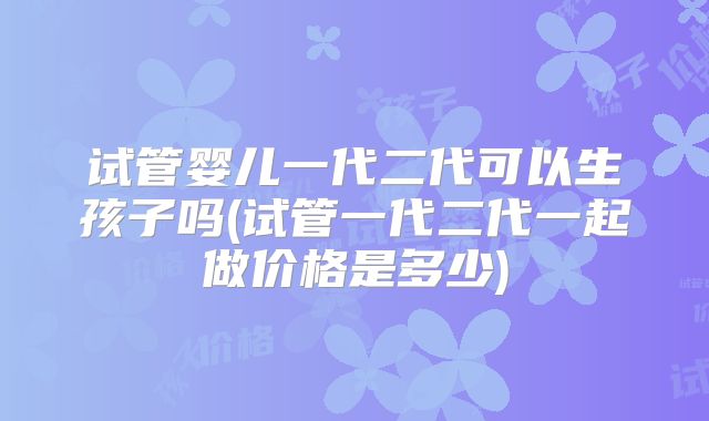 试管婴儿一代二代可以生孩子吗(试管一代二代一起做价格是多少)