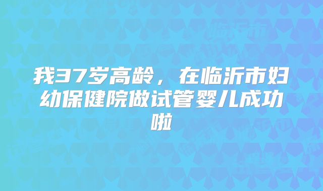 我37岁高龄，在临沂市妇幼保健院做试管婴儿成功啦