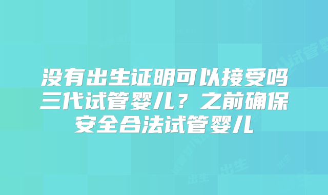 没有出生证明可以接受吗三代试管婴儿？之前确保安全合法试管婴儿