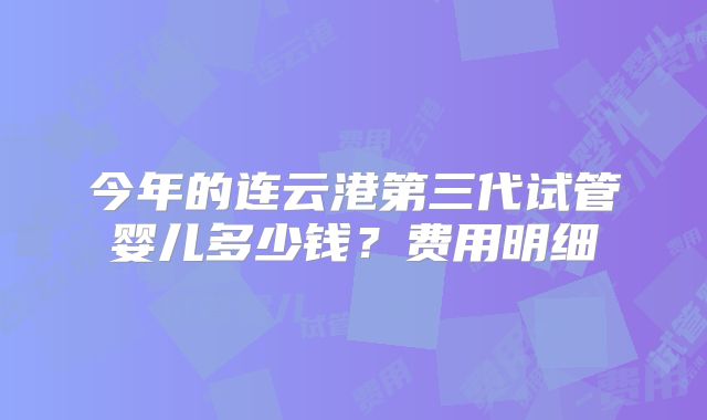 今年的连云港第三代试管婴儿多少钱？费用明细