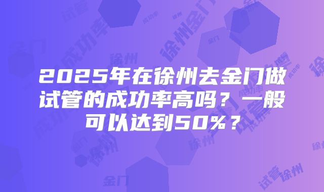 2025年在徐州去金门做试管的成功率高吗？一般可以达到50%？