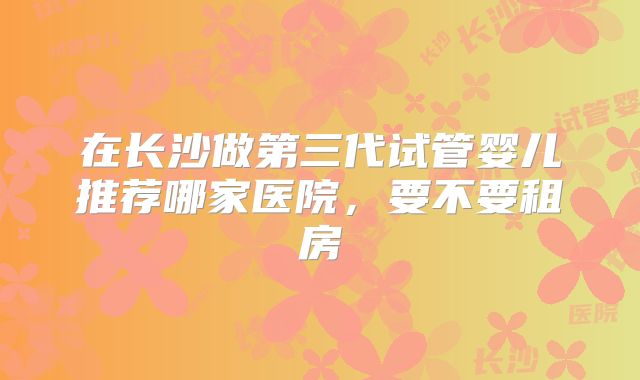 在长沙做第三代试管婴儿推荐哪家医院，要不要租房