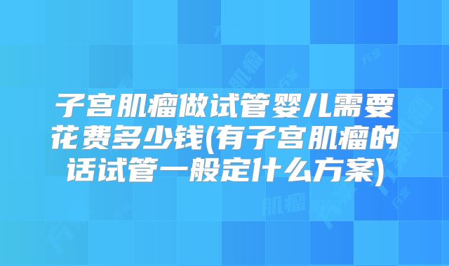 子宫肌瘤做试管婴儿需要花费多少钱(有子宫肌瘤的话试管一般定什么方案)