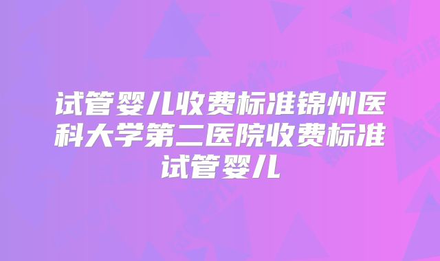 试管婴儿收费标准锦州医科大学第二医院收费标准试管婴儿
