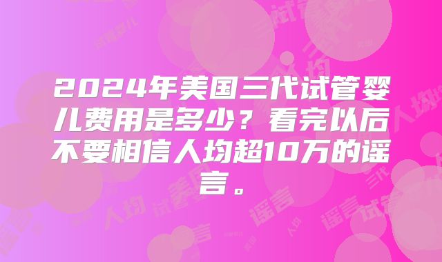 2024年美国三代试管婴儿费用是多少?看完以后不要相信人均超10万的谣言。