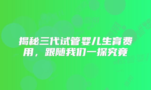 揭秘三代试管婴儿生育费用，跟随我们一探究竟