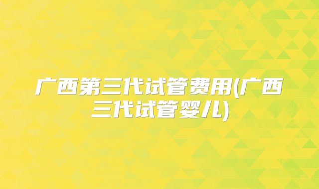 广西第三代试管费用(广西三代试管婴儿)
