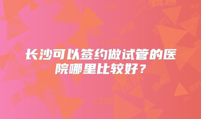 长沙可以签约做试管的医院哪里比较好?