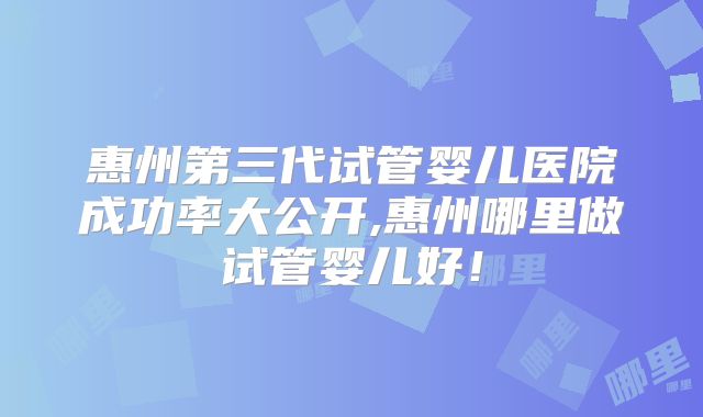 惠州第三代试管婴儿医院成功率大公开,惠州哪里做试管婴儿好！