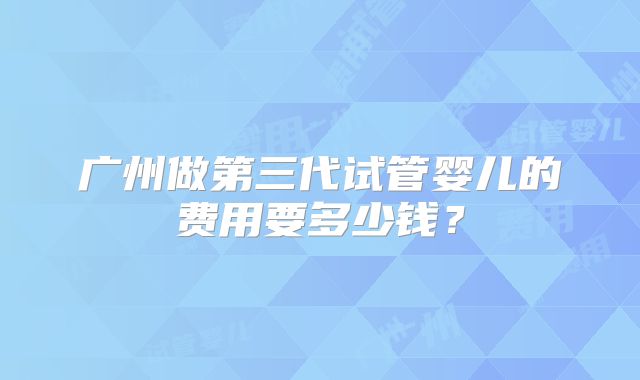 广州做第三代试管婴儿的费用要多少钱?