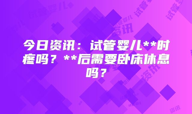 今日资讯：试管婴儿**时疼吗？**后需要卧床休息吗？