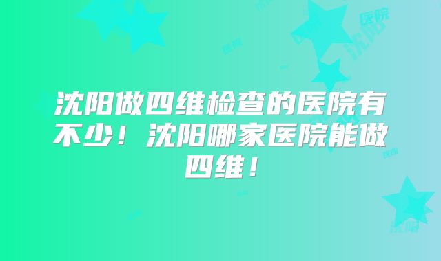 沈阳做四维检查的医院有不少!沈阳哪家医院能做四维!
