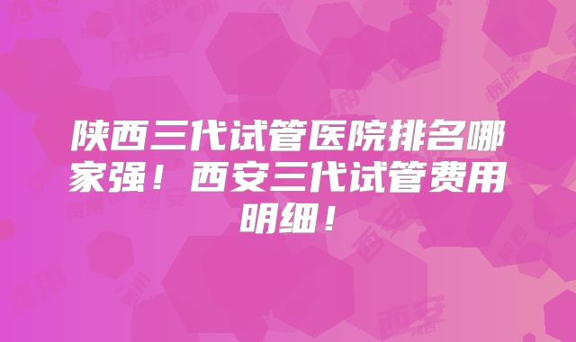 陕西三代试管医院排名哪家强！西安三代试管费用明细！