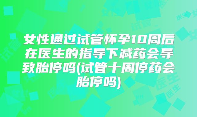 女性通过试管怀孕10周后在医生的指导下减药会导致胎停吗(试管十周停药会胎停吗)