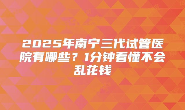 2025年南宁三代试管医院有哪些？1分钟看懂不会乱花钱