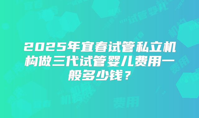 2025年宜春试管私立机构做三代试管婴儿费用一般多少钱？