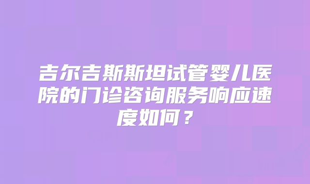 吉尔吉斯斯坦试管婴儿医院的门诊咨询服务响应速度如何？