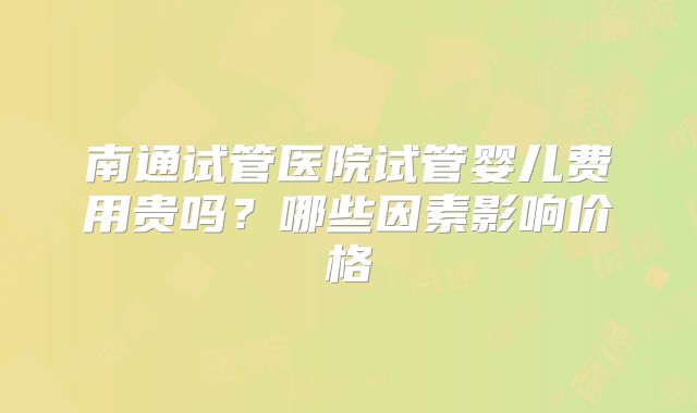南通试管医院试管婴儿费用贵吗？哪些因素影响价格