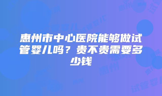 惠州市中心医院能够做试管婴儿吗？贵不贵需要多少钱