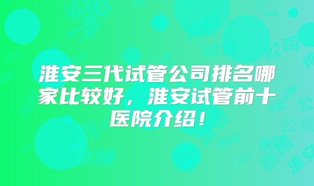 淮安三代试管公司排名哪家比较好，淮安试管前十医院介绍！
