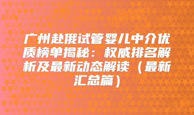 广州赴俄试管婴儿中介优质榜单揭秘：权威排名解析及最新动态解读（最新汇总篇）