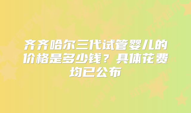 齐齐哈尔三代试管婴儿的价格是多少钱？具体花费均已公布