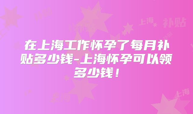 在上海工作怀孕了每月补贴多少钱-上海怀孕可以领多少钱！