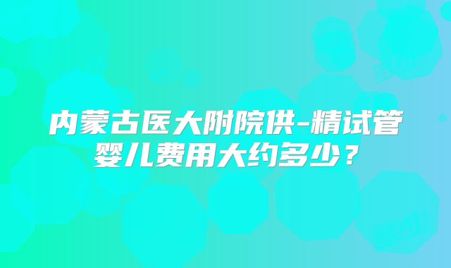 内蒙古医大附院供-精试管婴儿费用大约多少？