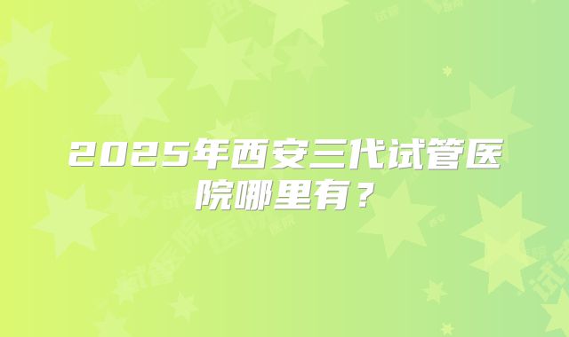 2025年西安三代试管医院哪里有？