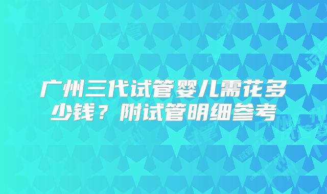 广州三代试管婴儿需花多少钱？附试管明细参考